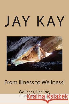 From Illness to Wellness!: Wellness, Healing, Alternate Therapy MR Jay Kay 9781502704689 Createspace Independent Publishing Platform