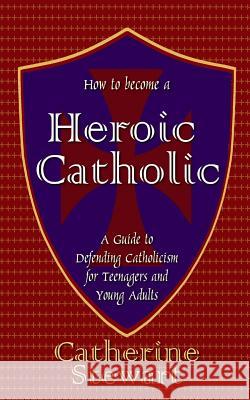 How to Become a Heroic Catholic: A Guide to Defending Catholicism for Teenagers and Young Adults Catherine Stewart 9781502706522