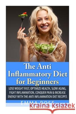 The Anti-Inflammatory Diet for Beginners: Lose Weight Fast, Optimize Health, Slow Aging, Fight Inflammation, Conquer Pain & Increase Energy with the A Emma Rose 9781502711373