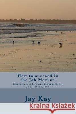 How to succeed in the Job Market!: Success, Leadership, Management, Jobs, Interviews Kay, Jay 9781502730992 Createspace