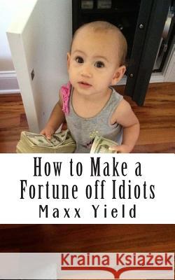 How to Make a Fortune off Idiots: An in depth, step by step guide Yield, Maxx 9781502781390 Createspace