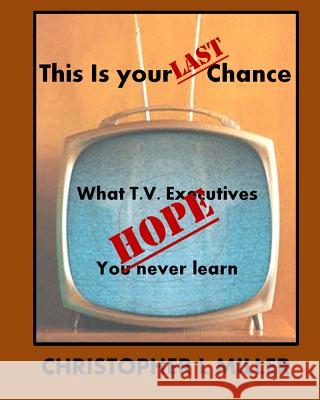 This is Your LAST Chance: What T.V. Executives HOPE You Never Learn Miller, Christopher L. 9781502804105