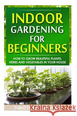 Indoor Gardening for Beginners: How to Grow Beautiful Plants, Herbs and Vegetables in your House Morris, Timothy S. 9781502809049 Createspace