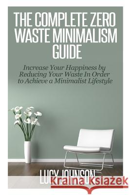 The Complete Zero Waste Minimalism Guide: Increase your Happiness by Reducing your Waste in Order to Achieve a Minimalist Lifestyle Johnson, Lucy 9781502810717 Createspace