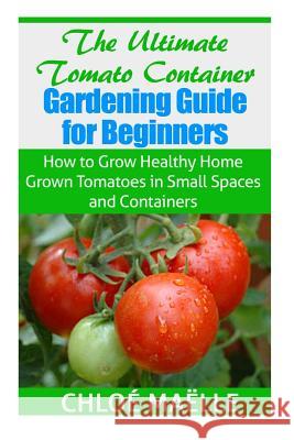The Ultimate Tomato Container Gardening Guide for Beginners: How to Grow Homegrown Tomatoes in Small Spaces and Containers Chloe Maelle 9781502816412 Createspace Independent Publishing Platform