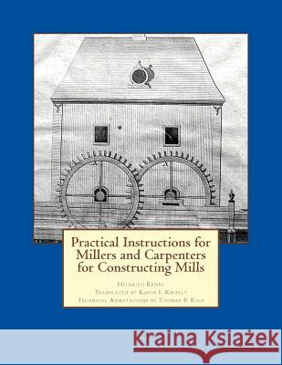 Practical Instructions for Millers and Carpenters for Constructing Mills Karin I. Knisely Thomas P. Rich Heinrich Ernst 9781502827425