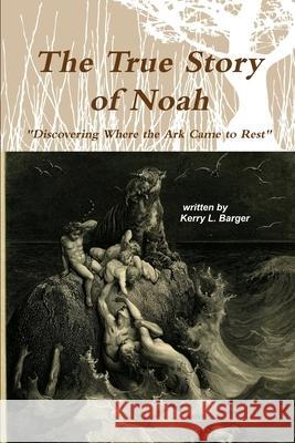 The True Story of Noah: Discovering Where the Ark Came to Rest Kerry L. Barger 9781502835758 Createspace