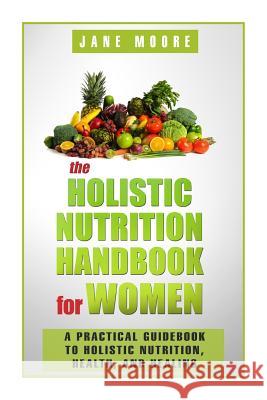 The Holistic Nutrition Handbook for Women: A Practical Guidebook to Holistic Nutrition, Health, and Healing Jane Moore 9781502849175 Createspace Independent Publishing Platform