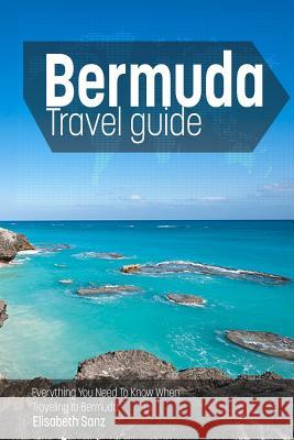 Bermuda Travel Guide: Everything You Need to Know When Traveling to Bermuda. Elisabeth Sanz 9781502854315 Createspace