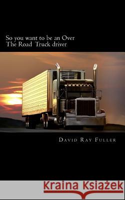 So you want to be an Over the Road Truck Driver: What everyone needs to know! Fuller, David Ray 9781502888259 Createspace