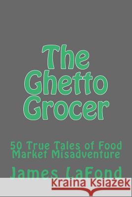 The Ghetto Grocer: 50 True Tales of Food Market Misadventure James LaFond 9781502894984 Createspace