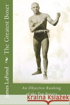 The Greatest Boxer: An Objective Ranking of the Top Boxers James LaFond 9781502895653 Createspace