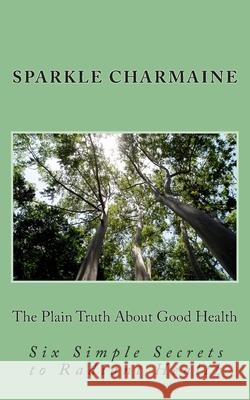 The Plain Truth About Good Health: Six Simple Secrets to Radiant Health Charmaine, Sparkle 9781502905383 Createspace