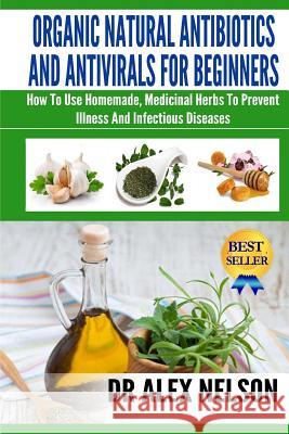 Organic Natural Antibiotics And Antivirals For Beginners: How to use Homemade, Natural Healing And Herbal Medicine Nelson, Alex 9781502922762 Createspace
