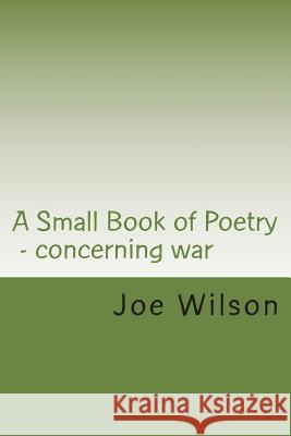 A Small Book of Poetry: Concerning war Wilson, Joe 9781502944269 Createspace