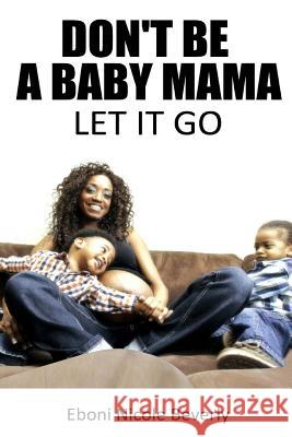 Don't Be A Baby Mama: Let It Go Beverly, Eboni Nicole 9781502946362 Createspace