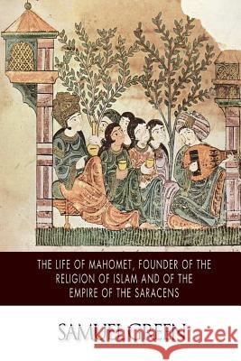 The Life of Mahomet, Founder of the Religion of Islam and of the Empire of the Saracens Samuel Green 9781502951397
