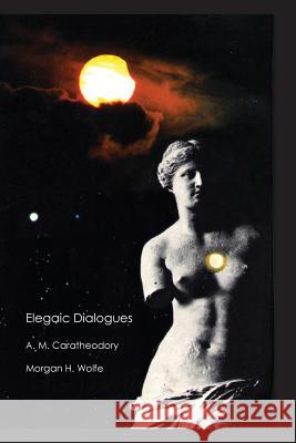 Elegaic Dialogues: Responses to Poetic Thoughts A. M. Caratheodory Morgan Hood Wolfe 9781502956880 Createspace