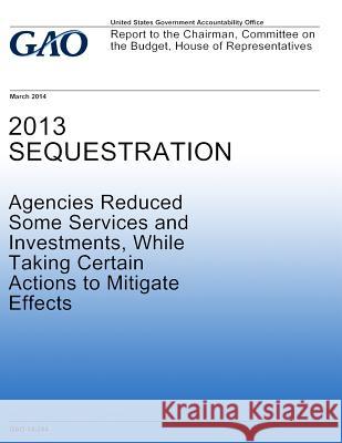 2013 Sequestration Agencies Reduced Some Services and Investments, While Taking Certain Actions to Mitigate Effects United States Government Accountability 9781502958617 Createspace