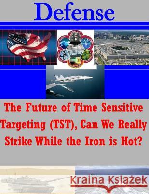 The Future of Time Sensitive Targeting (TST), Can We Really Strike While the Iron is Hot? United States Marine Corps School of Adv 9781502959423 Createspace