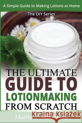 The Ultimate Guide To Lotion Making From Scratch: A Simple Guide To Making Soap At Home (The DIY Series) Martha J. McDowell 9781502960290 Createspace Independent Publishing Platform