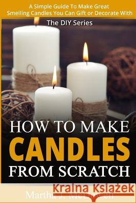 How To Make Candles From Scratch: : A Simple Guide To Make Great Smelling Candle You Can Gift or Decorate With Martha J. McDowell 9781502962898 Createspace Independent Publishing Platform