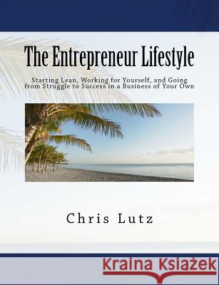 The Entrepreneur Lifestyle: Starting Lean, Working for Yourself, and Going from Struggle to Success in a Business of Your Own Chris Lutz 9781502966827 Createspace