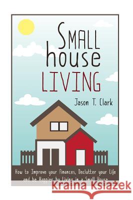 Small House Living: How to Improve your Finances, Declutter your Life and be Happier by Living in a Small House Clark, Jason T. 9781502967015