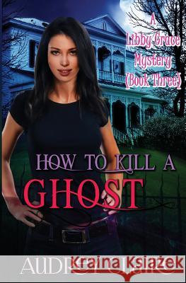 How to Kill a Ghost: A Libby Grace Mystery - Book 3 Audrey Claire 9781502975058 Createspace Independent Publishing Platform