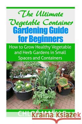 The Ultimate Vegetable Container Gardening Guide for Beginners: How to Grow Healthy Vegetables and Herb Gardens in Small Spaces and Containers Chloe Maelle 9781502993601 Createspace Independent Publishing Platform