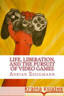 Life, Liberation, and the Pursuit of Video Games Adrian Paul Essigmann 9781502996879