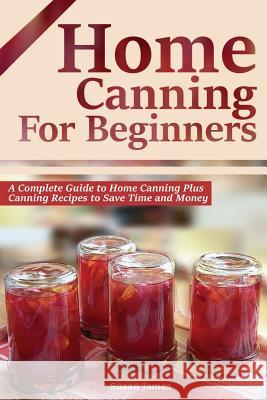 Home Canning for Beginners: A Complete Guide to Home Canning Plus Canning Recipes to Save Time and Money Susan James 9781503008823 Createspace