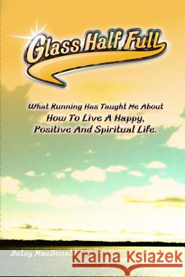 Glass Half Full: What Running Has Taught Me about How to Live a Happy, Positive and Spiritual Life Betsy MacDonald 9781503009202 Createspace