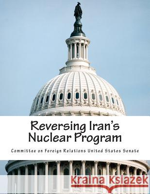 Reversing Iran's Nuclear Program Committee on Foreign Relations United St 9781503012813