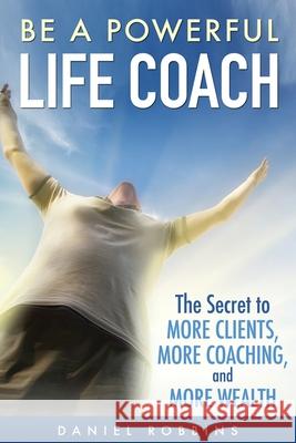 Be A Powerful Life Coach: The Secret To More Clients, More Coaching, and More Wealth Daniel Robbins 9781503060692