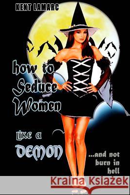 How to Seduce Women Like a Demon: ...and Not Burn in Hell Kent Lamarc 9781503086555 Createspace