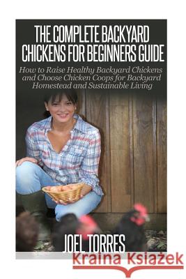 Backyard Chickens: The Complete Guide for Beginners: How to Raise Healthy Backyard Chickens and Choose Chicken Coops for Backyard Homeste Joel Torres 9781503095038 Createspace