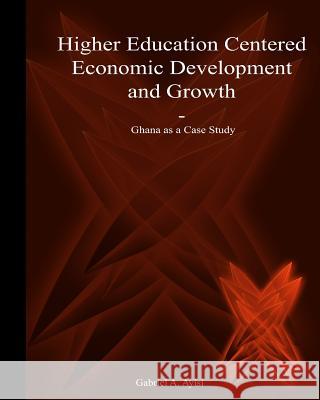 Higher Education Centered Economic Development and Growth: Ghana as a Case Study Dr Gabriel a. Ayisi Nathan D. Ayisi Nathan D. Ayisi 9781503096134