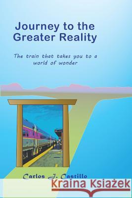 Journey to the Greater Reality: The train that takes you to a world of wonder Castillo, Carlos J. 9781503100404