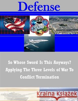 So Whose Sword Is This Anyways? Applying The Three Levels of War To Conflict Termination Naval War College 9781503101395