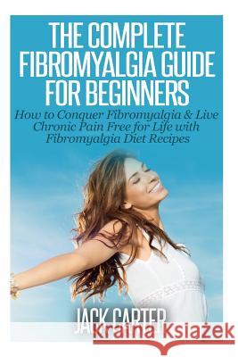 The Complete Fibromyalgia Guide for Beginners: How to Conquer Fibromyalgia & Live Chronic Pain Free for Life with Fibromyalgia Diet Recipes Jack Carter 9781503109049 Createspace Independent Publishing Platform
