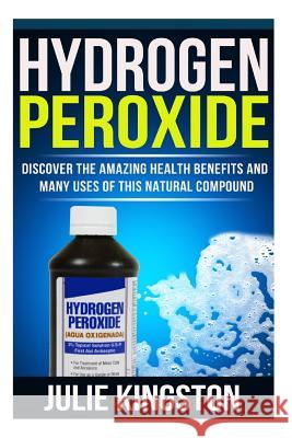 Hydrogen Peroxide: Discover The Amazing Health Benefits And Many Uses Of This Natural Compound Julie Kingston 9781503114890