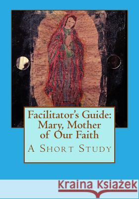 Facilitator's Guide: Mary, Mother of Our Faith: A Short Study Rev Suzy Jacobson Cherry 9781503121027 Createspace Independent Publishing Platform