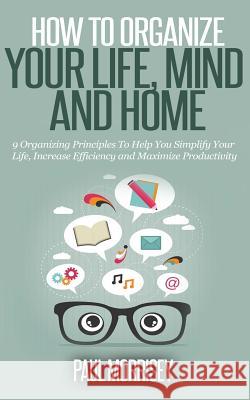 How to Organize Your Life, Mind and Home: 9 Organizing Principles To Help You Simplify Your Life, Increase Efficiency And Maximize Productivity. Morrisey, Paul 9781503121621 Createspace