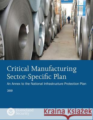 Critical Manufacturing Sector-Specific Plan: An Annex to the National Infrastructure Protection Plan: 2010 U. S. Department of Security 9781503135215 Createspace