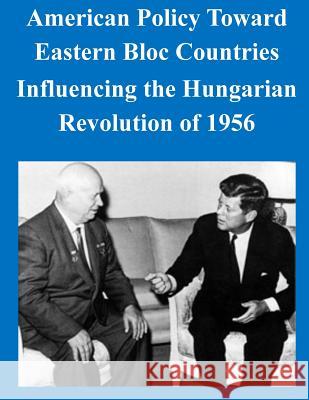 American Policy Toward Eastern Bloc Countries Influencing the Hungarian Revolution of 1956 U. S. Army Command and General Staff Col 9781503163515 Createspace