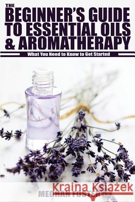 The Beginner's Guide to Essential Oils & Aromatherapy: What You Need to Know to Get Started Meghan Foster 9781503172210