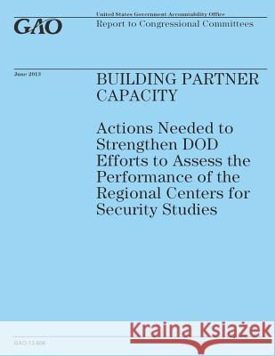 Building Partner Capacity: Actions Needed to Strengthen DOD Efforts to Assess the Performance of the Regional Centers for Security Studies Government Accountability Office 9781503184633
