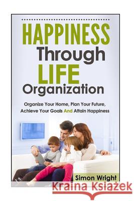 Happiness Through Life Organization: Organize Your Home, Plan Your Future, Achieve Your Goals and Attain Happiness Simon Wright 9781503201491