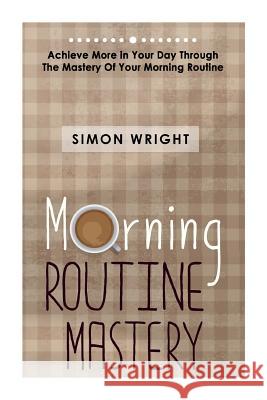 Morning Routine Mastery: Achieve More In Your Day Through The Mastery Of Your Morning Routine Wright, Simon 9781503203976